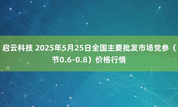 启云科技 2025年5月25日全国主要批发市场党参（节0.6-0.8）价格行情