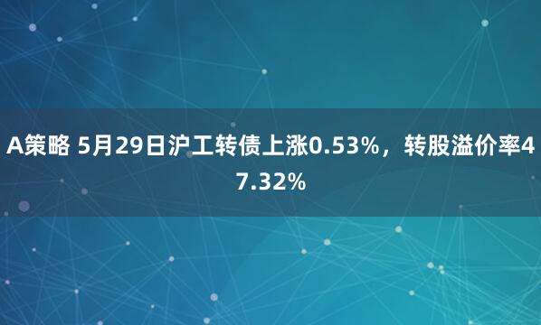 A策略 5月29日沪工转债上涨0.53%，转股溢价率47.32%