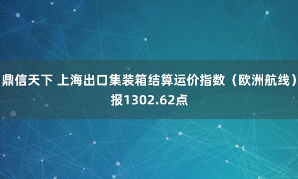 鼎信天下 上海出口集装箱结算运价指数（欧洲航线）报1302.62点