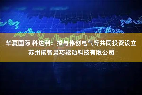 华夏国际 科达利：拟与伟创电气等共同投资设立苏州依智灵巧驱动科技有限公司