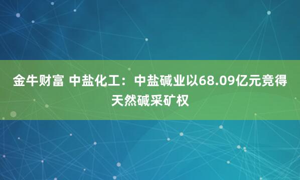 金牛财富 中盐化工:中盐碱业以68.09亿元竞得天然碱采矿权