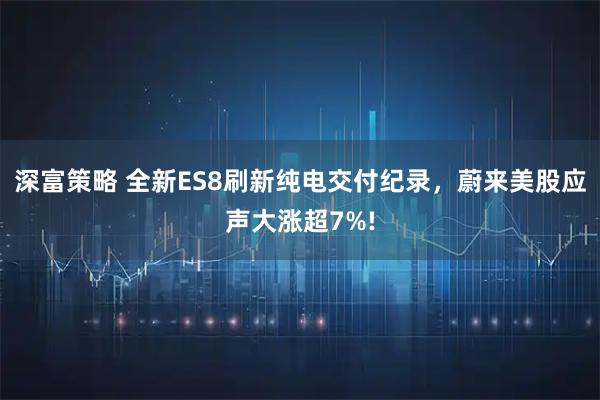 深富策略 全新ES8刷新纯电交付纪录，蔚来美股应声大涨超7%!