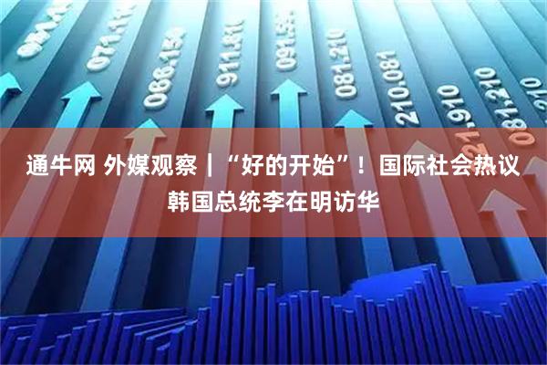 通牛网 外媒观察｜“好的开始”！国际社会热议韩国总统李在明访华