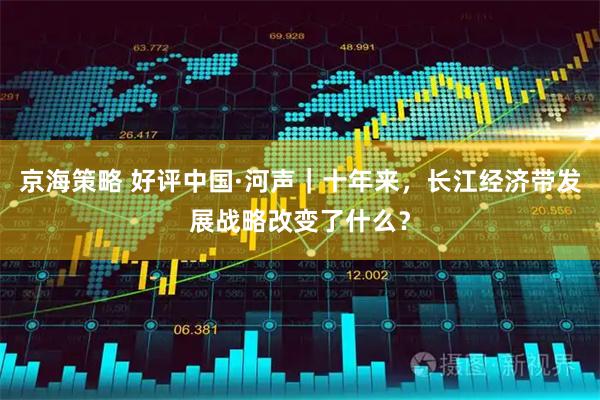 京海策略 好评中国·河声｜十年来，长江经济带发展战略改变了什么？
