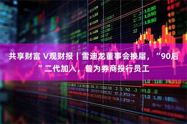 共享财富 V观财报｜雪迪龙董事会换届，“90后”二代加入，曾为券商投行员工