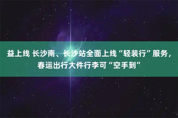 益上线 长沙南、长沙站全面上线“轻装行”服务，春运出行大件行李可“空手到”