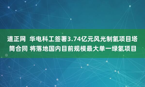道正网  华电科工签署3.74亿元风光制氢项目塔筒合同 将落地国内目前规模最大单一绿氢项目