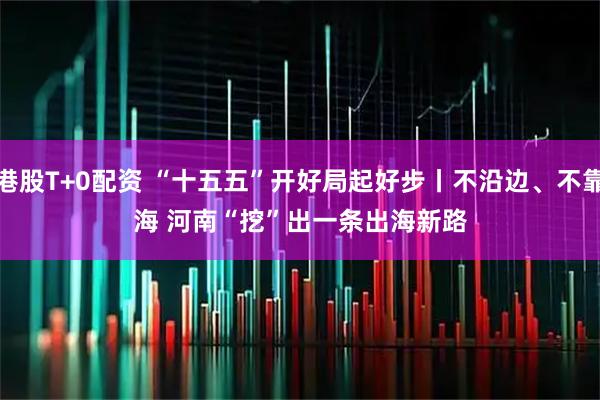 港股T+0配资 “十五五”开好局起好步丨不沿边、不靠海 河南“挖”出一条出海新路