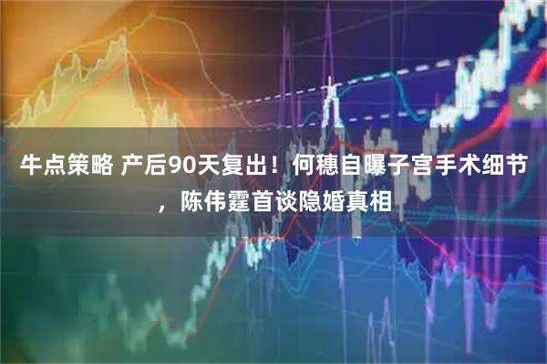 牛点策略 产后90天复出！何穗自曝子宫手术细节，陈伟霆首谈隐婚真相