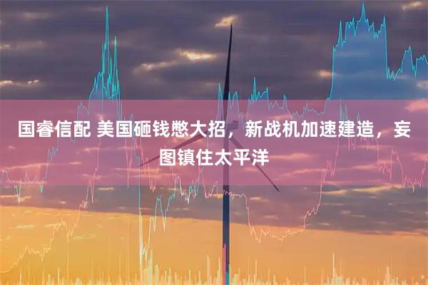 国睿信配 美国砸钱憋大招，新战机加速建造，妄图镇住太平洋