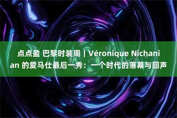 点点盈 巴黎时装周｜Véronique Nichanian 的爱马仕最后一秀：一个时代的落幕与回声