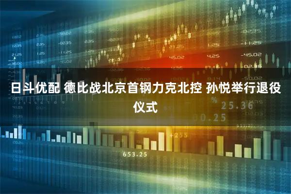 日斗优配 德比战北京首钢力克北控 孙悦举行退役仪式