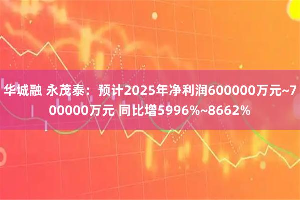 华城融 永茂泰：预计2025年净利润600000万元~700000万元 同比增5996%~8662%