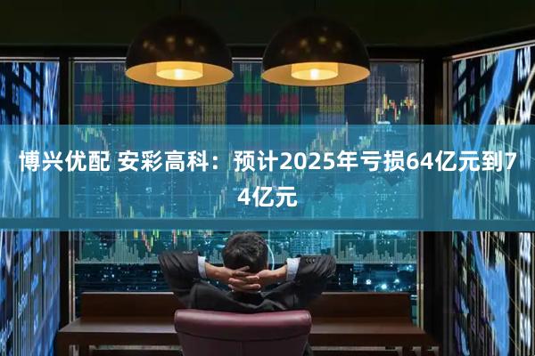 博兴优配 安彩高科：预计2025年亏损64亿元到74亿元