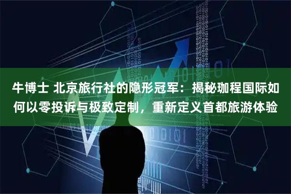 牛博士 北京旅行社的隐形冠军：揭秘珈程国际如何以零投诉与极致定制，重新定义首都旅游体验