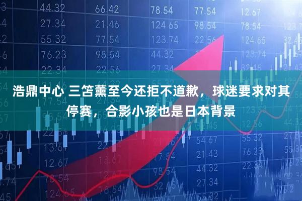 浩鼎中心 三笘薰至今还拒不道歉，球迷要求对其停赛，合影小孩也是日本背景
