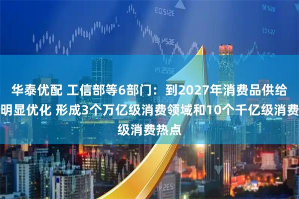 华泰优配 工信部等6部门：到2027年消费品供给结构明显优化 形成3个万亿级消费领域和10个千亿级消费热点