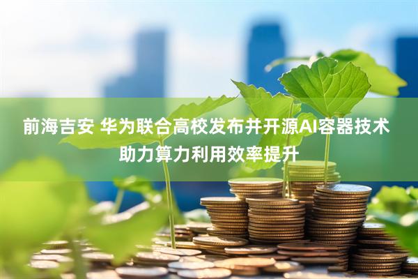 前海吉安 华为联合高校发布并开源AI容器技术  助力算力利用效率提升
