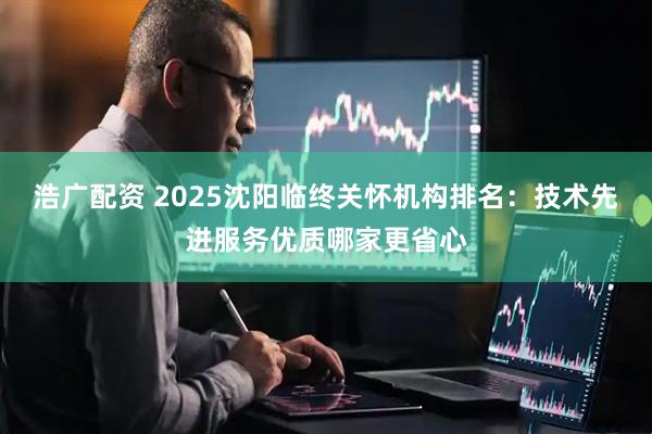 浩广配资 2025沈阳临终关怀机构排名：技术先进服务优质哪家更省心