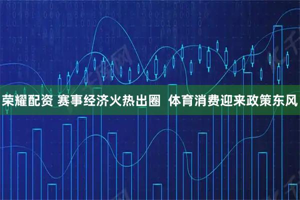 荣耀配资 赛事经济火热出圈  体育消费迎来政策东风