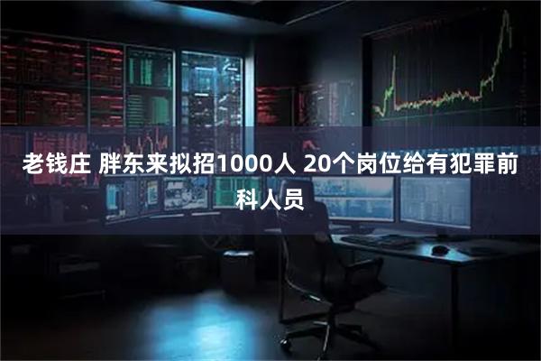 老钱庄 胖东来拟招1000人 20个岗位给有犯罪前科人员