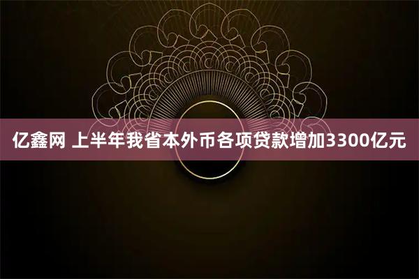 亿鑫网 上半年我省本外币各项贷款增加3300亿元