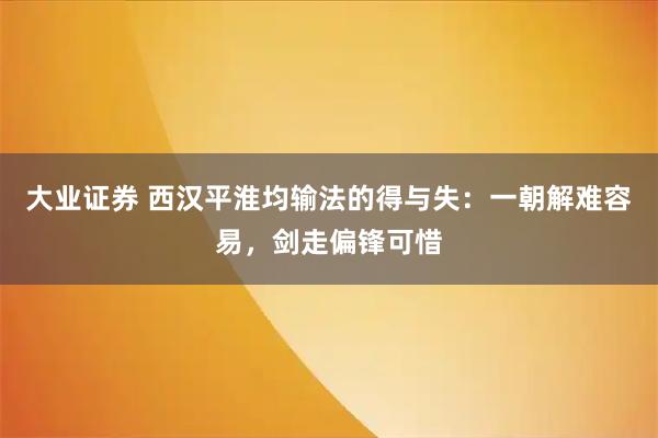大业证券 西汉平淮均输法的得与失：一朝解难容易，剑走偏锋可惜