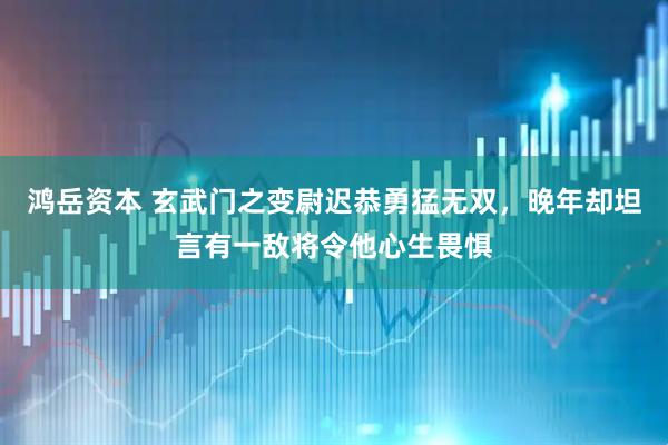 鸿岳资本 玄武门之变尉迟恭勇猛无双，晚年却坦言有一敌将令他心生畏惧