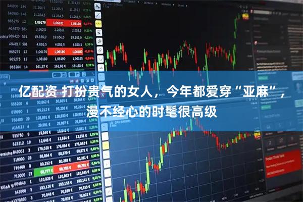 亿配资 打扮贵气的女人，今年都爱穿“亚麻”，漫不经心的时髦很高级