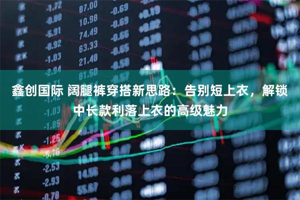 鑫创国际 阔腿裤穿搭新思路：告别短上衣，解锁中长款利落上衣的高级魅力