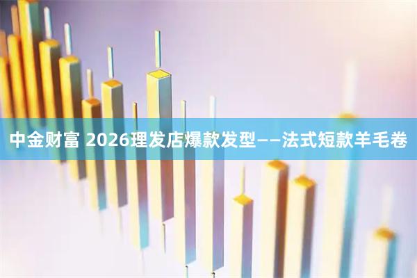 中金财富 2026理发店爆款发型——法式短款羊毛卷